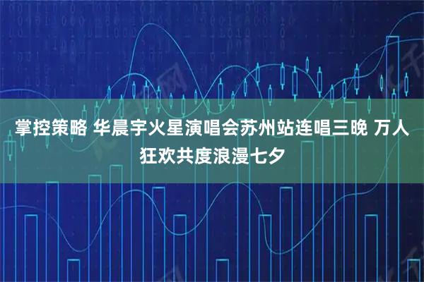 掌控策略 华晨宇火星演唱会苏州站连唱三晚 万人狂欢共度浪漫七夕