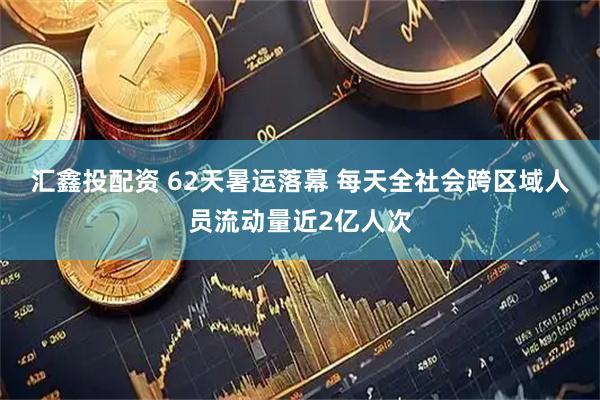 汇鑫投配资 62天暑运落幕 每天全社会跨区域人员流动量近2亿人次