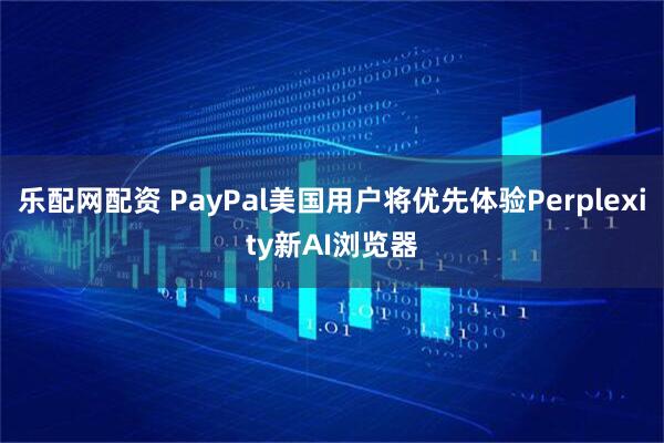 乐配网配资 PayPal美国用户将优先体验Perplexity新AI浏览器