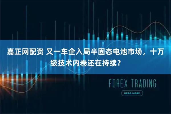 嘉正网配资 又一车企入局半固态电池市场，十万级技术内卷还在持续？