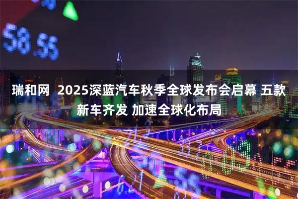 瑞和网  2025深蓝汽车秋季全球发布会启幕 五款新车齐发 加速全球化布局