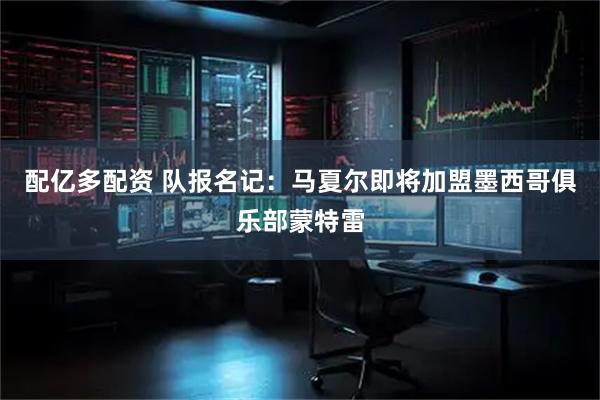 配亿多配资 队报名记：马夏尔即将加盟墨西哥俱乐部蒙特雷