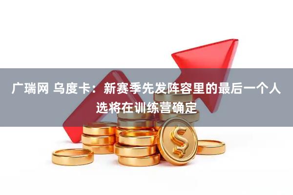 广瑞网 乌度卡：新赛季先发阵容里的最后一个人选将在训练营确定