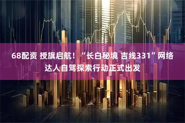 68配资 授旗启航！“长白秘境 吉线331”网络达人自驾探索行动正式出发