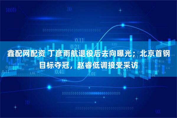 鑫配网配资 丁彦雨航退役后去向曝光；北京首钢目标夺冠，赵睿低调接受采访
