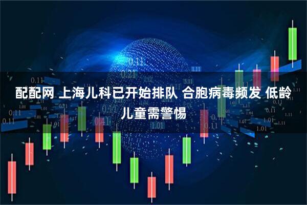 配配网 上海儿科已开始排队 合胞病毒频发 低龄儿童需警惕