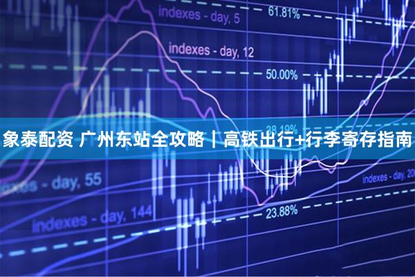 象泰配资 广州东站全攻略｜高铁出行+行李寄存指南