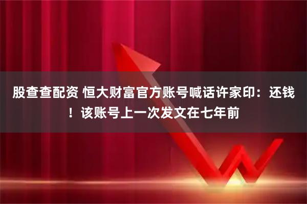 股查查配资 恒大财富官方账号喊话许家印：还钱！该账号上一次发文在七年前