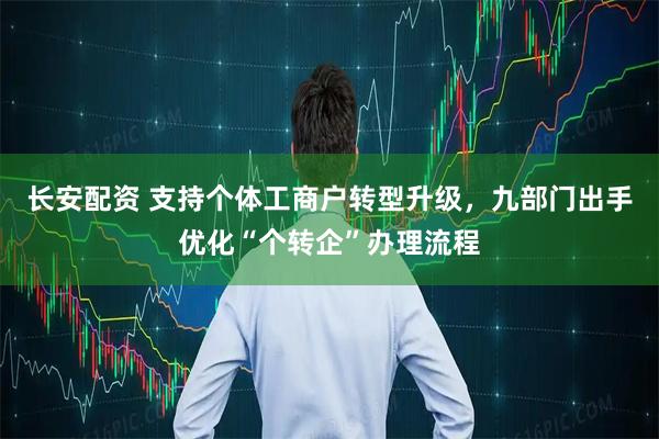 长安配资 支持个体工商户转型升级，九部门出手优化“个转企”办理流程