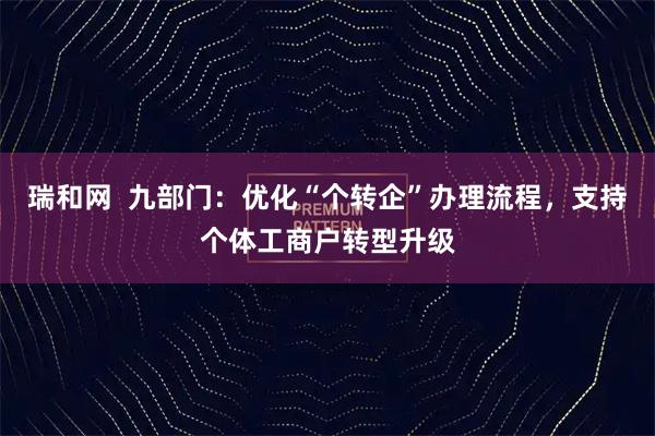 瑞和网  九部门：优化“个转企”办理流程，支持个体工商户转型升级