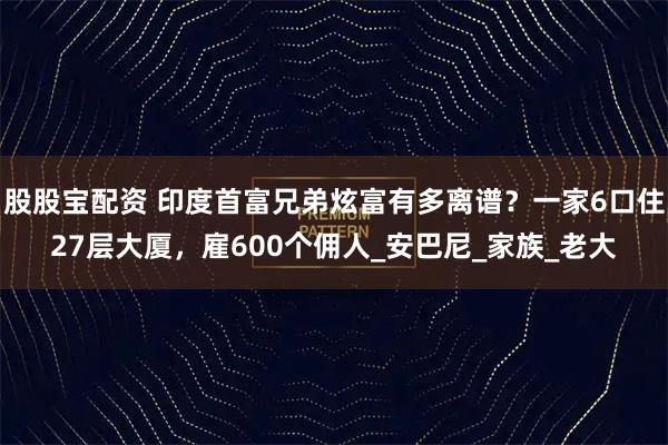 股股宝配资 印度首富兄弟炫富有多离谱？一家6口住27层大厦，雇600个佣人_安巴尼_家族_老大