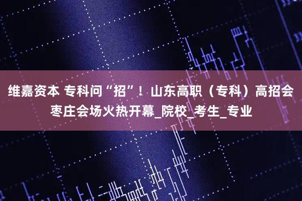 维嘉资本 专科问“招”！山东高职（专科）高招会枣庄会场火热开幕_院校_考生_专业