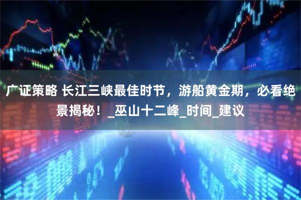 广证策略 长江三峡最佳时节，游船黄金期，必看绝景揭秘！_巫山十二峰_时间_建议