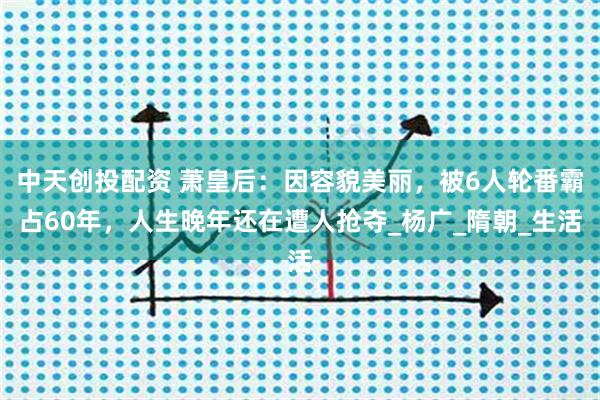 中天创投配资 萧皇后：因容貌美丽，被6人轮番霸占60年，人生晚年还在遭人抢夺_杨广_隋朝_生活