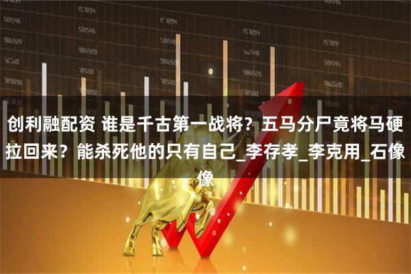 创利融配资 谁是千古第一战将？五马分尸竟将马硬拉回来？能杀死他的只有自己_李存孝_李克用_石像