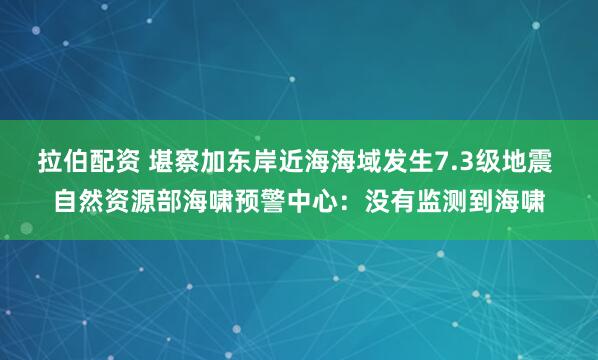 拉伯配资 堪察加东岸近海海域发生7.3级地震 自然资源部海啸预警中心：没有监测到海啸