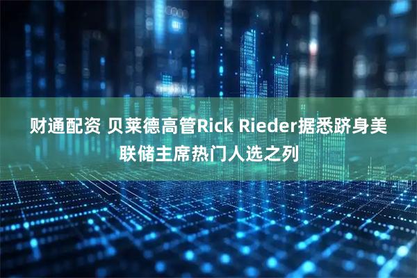 财通配资 贝莱德高管Rick Rieder据悉跻身美联储主席热门人选之列