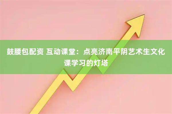 鼓腰包配资 互动课堂：点亮济南平阴艺术生文化课学习的灯塔