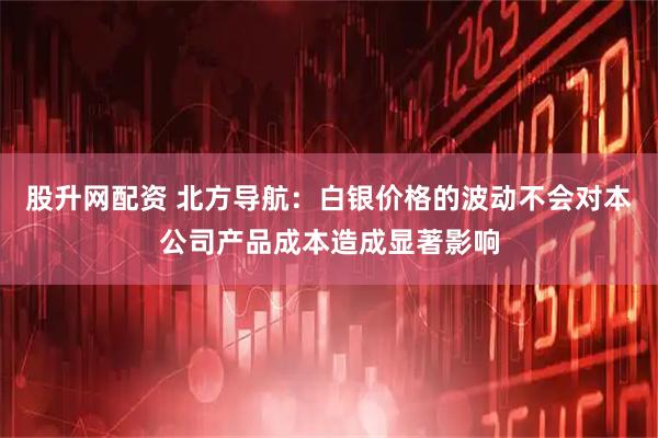 股升网配资 北方导航：白银价格的波动不会对本公司产品成本造成显著影响